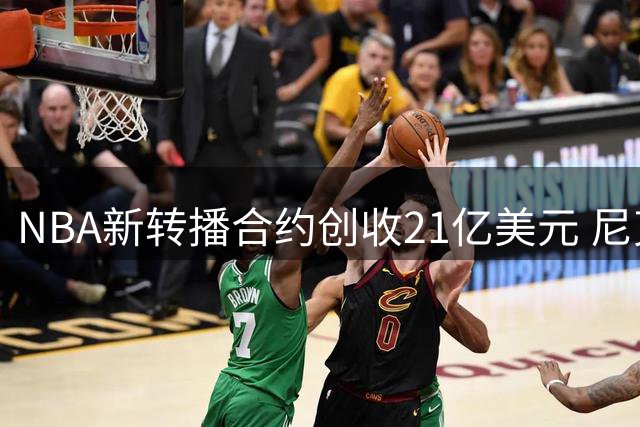 NBA新转播合约创收21亿美元 尼克斯总决赛贡献2.56亿